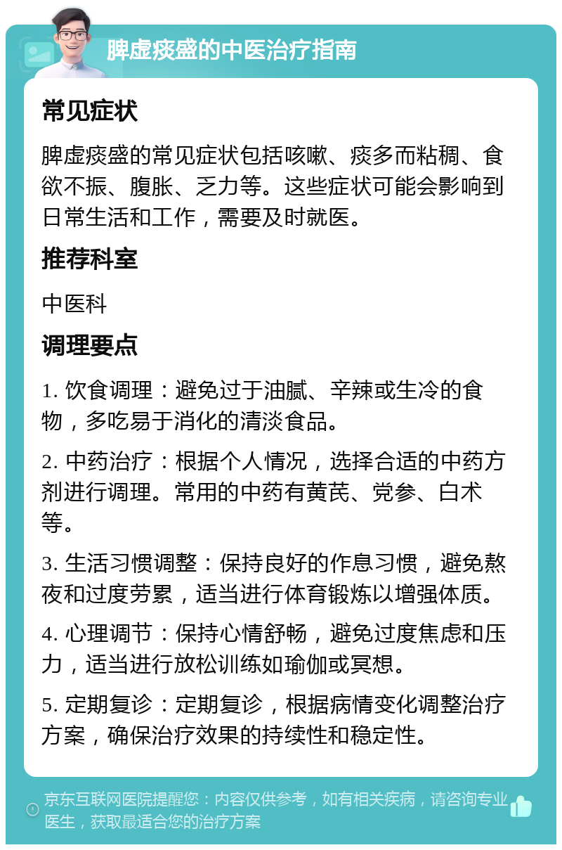 脾虚痰盛的中医治疗指南 常见症状 脾虚痰盛的常见症状包括咳嗽、痰多而粘稠、食欲不振、腹胀、乏力等。这些症状可能会影响到日常生活和工作，需要及时就医。 推荐科室 中医科 调理要点 1. 饮食调理：避免过于油腻、辛辣或生冷的食物，多吃易于消化的清淡食品。 2. 中药治疗：根据个人情况，选择合适的中药方剂进行调理。常用的中药有黄芪、党参、白术等。 3. 生活习惯调整：保持良好的作息习惯，避免熬夜和过度劳累，适当进行体育锻炼以增强体质。 4. 心理调节：保持心情舒畅，避免过度焦虑和压力，适当进行放松训练如瑜伽或冥想。 5. 定期复诊：定期复诊，根据病情变化调整治疗方案，确保治疗效果的持续性和稳定性。