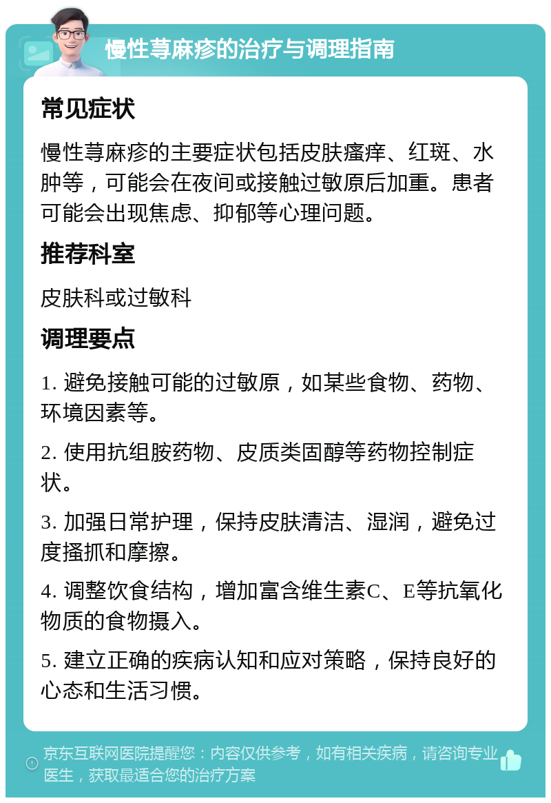 慢性荨麻疹的治疗与调理指南 常见症状 慢性荨麻疹的主要症状包括皮肤瘙痒、红斑、水肿等，可能会在夜间或接触过敏原后加重。患者可能会出现焦虑、抑郁等心理问题。 推荐科室 皮肤科或过敏科 调理要点 1. 避免接触可能的过敏原，如某些食物、药物、环境因素等。 2. 使用抗组胺药物、皮质类固醇等药物控制症状。 3. 加强日常护理，保持皮肤清洁、湿润，避免过度搔抓和摩擦。 4. 调整饮食结构，增加富含维生素C、E等抗氧化物质的食物摄入。 5. 建立正确的疾病认知和应对策略，保持良好的心态和生活习惯。