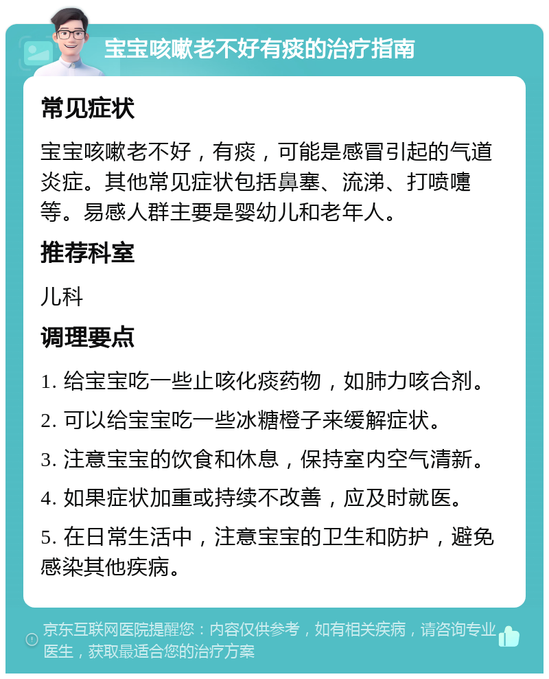 宝宝咳嗽老不好有痰的治疗指南 常见症状 宝宝咳嗽老不好，有痰，可能是感冒引起的气道炎症。其他常见症状包括鼻塞、流涕、打喷嚏等。易感人群主要是婴幼儿和老年人。 推荐科室 儿科 调理要点 1. 给宝宝吃一些止咳化痰药物，如肺力咳合剂。 2. 可以给宝宝吃一些冰糖橙子来缓解症状。 3. 注意宝宝的饮食和休息，保持室内空气清新。 4. 如果症状加重或持续不改善，应及时就医。 5. 在日常生活中，注意宝宝的卫生和防护，避免感染其他疾病。