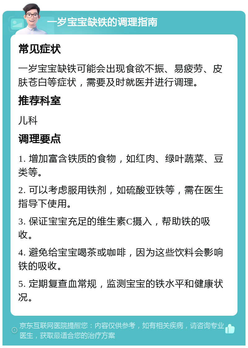 一岁宝宝缺铁的调理指南 常见症状 一岁宝宝缺铁可能会出现食欲不振、易疲劳、皮肤苍白等症状，需要及时就医并进行调理。 推荐科室 儿科 调理要点 1. 增加富含铁质的食物，如红肉、绿叶蔬菜、豆类等。 2. 可以考虑服用铁剂，如硫酸亚铁等，需在医生指导下使用。 3. 保证宝宝充足的维生素C摄入，帮助铁的吸收。 4. 避免给宝宝喝茶或咖啡，因为这些饮料会影响铁的吸收。 5. 定期复查血常规，监测宝宝的铁水平和健康状况。