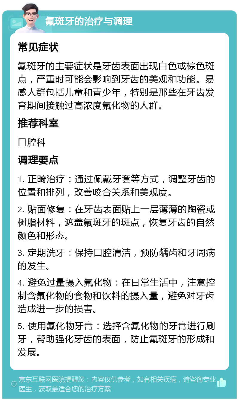 氟斑牙的治疗与调理 常见症状 氟斑牙的主要症状是牙齿表面出现白色或棕色斑点，严重时可能会影响到牙齿的美观和功能。易感人群包括儿童和青少年，特别是那些在牙齿发育期间接触过高浓度氟化物的人群。 推荐科室 口腔科 调理要点 1. 正畸治疗：通过佩戴牙套等方式，调整牙齿的位置和排列，改善咬合关系和美观度。 2. 贴面修复：在牙齿表面贴上一层薄薄的陶瓷或树脂材料，遮盖氟斑牙的斑点，恢复牙齿的自然颜色和形态。 3. 定期洗牙：保持口腔清洁，预防龋齿和牙周病的发生。 4. 避免过量摄入氟化物：在日常生活中，注意控制含氟化物的食物和饮料的摄入量，避免对牙齿造成进一步的损害。 5. 使用氟化物牙膏：选择含氟化物的牙膏进行刷牙，帮助强化牙齿的表面，防止氟斑牙的形成和发展。