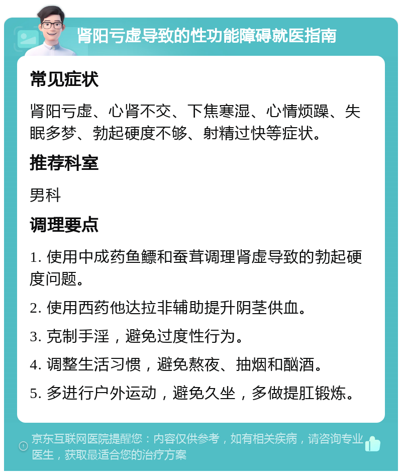 肾阳亏虚导致的性功能障碍就医指南 常见症状 肾阳亏虚、心肾不交、下焦寒湿、心情烦躁、失眠多梦、勃起硬度不够、射精过快等症状。 推荐科室 男科 调理要点 1. 使用中成药鱼鳔和蚕茸调理肾虚导致的勃起硬度问题。 2. 使用西药他达拉非辅助提升阴茎供血。 3. 克制手淫，避免过度性行为。 4. 调整生活习惯，避免熬夜、抽烟和酗酒。 5. 多进行户外运动，避免久坐，多做提肛锻炼。