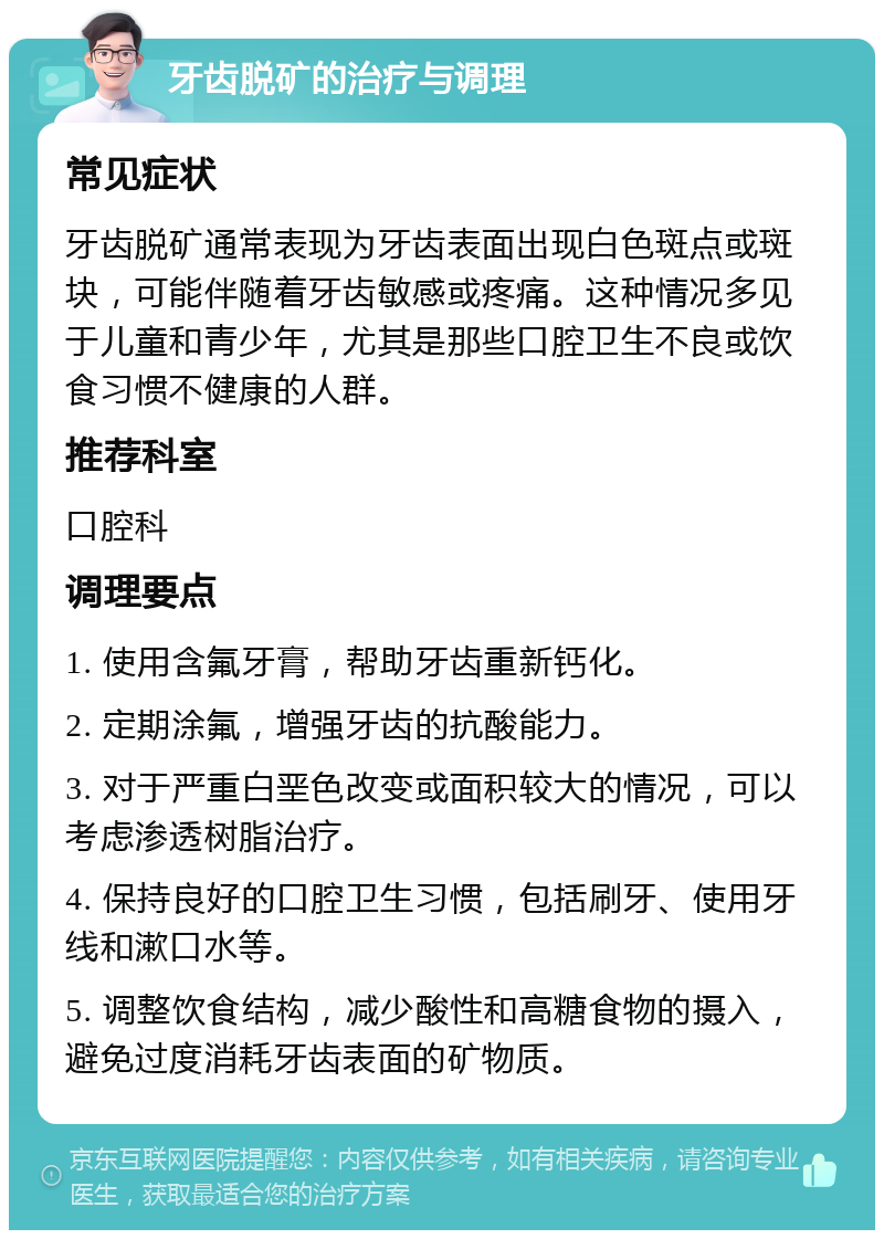 牙齿脱矿的治疗与调理 常见症状 牙齿脱矿通常表现为牙齿表面出现白色斑点或斑块，可能伴随着牙齿敏感或疼痛。这种情况多见于儿童和青少年，尤其是那些口腔卫生不良或饮食习惯不健康的人群。 推荐科室 口腔科 调理要点 1. 使用含氟牙膏，帮助牙齿重新钙化。 2. 定期涂氟，增强牙齿的抗酸能力。 3. 对于严重白垩色改变或面积较大的情况，可以考虑渗透树脂治疗。 4. 保持良好的口腔卫生习惯，包括刷牙、使用牙线和漱口水等。 5. 调整饮食结构，减少酸性和高糖食物的摄入，避免过度消耗牙齿表面的矿物质。