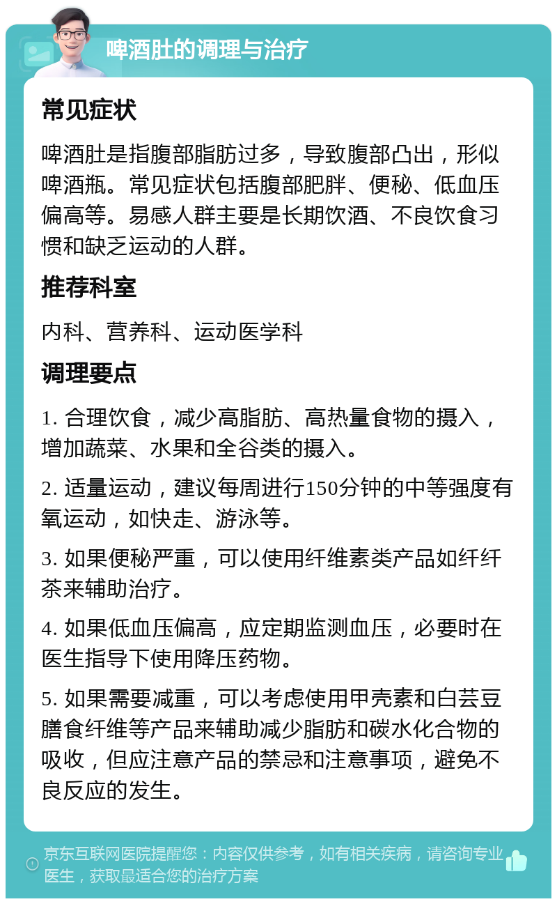 啤酒肚的调理与治疗 常见症状 啤酒肚是指腹部脂肪过多，导致腹部凸出，形似啤酒瓶。常见症状包括腹部肥胖、便秘、低血压偏高等。易感人群主要是长期饮酒、不良饮食习惯和缺乏运动的人群。 推荐科室 内科、营养科、运动医学科 调理要点 1. 合理饮食，减少高脂肪、高热量食物的摄入，增加蔬菜、水果和全谷类的摄入。 2. 适量运动，建议每周进行150分钟的中等强度有氧运动，如快走、游泳等。 3. 如果便秘严重，可以使用纤维素类产品如纤纤茶来辅助治疗。 4. 如果低血压偏高，应定期监测血压，必要时在医生指导下使用降压药物。 5. 如果需要减重，可以考虑使用甲壳素和白芸豆膳食纤维等产品来辅助减少脂肪和碳水化合物的吸收，但应注意产品的禁忌和注意事项，避免不良反应的发生。