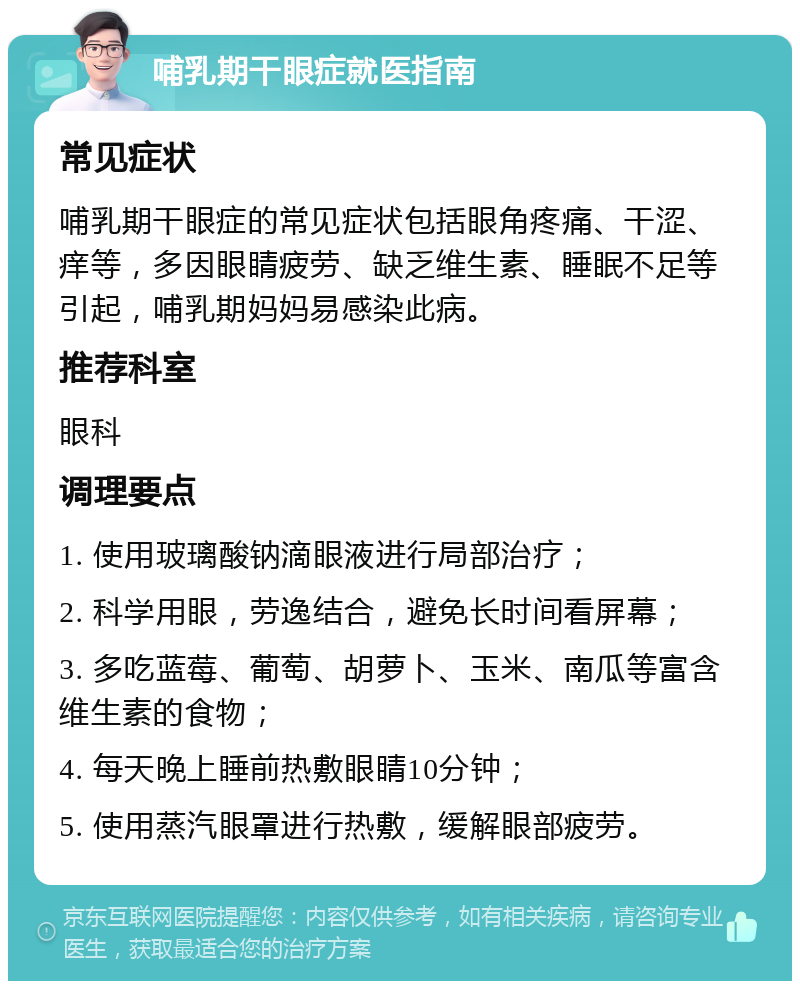 哺乳期干眼症就医指南 常见症状 哺乳期干眼症的常见症状包括眼角疼痛、干涩、痒等，多因眼睛疲劳、缺乏维生素、睡眠不足等引起，哺乳期妈妈易感染此病。 推荐科室 眼科 调理要点 1. 使用玻璃酸钠滴眼液进行局部治疗； 2. 科学用眼，劳逸结合，避免长时间看屏幕； 3. 多吃蓝莓、葡萄、胡萝卜、玉米、南瓜等富含维生素的食物； 4. 每天晚上睡前热敷眼睛10分钟； 5. 使用蒸汽眼罩进行热敷，缓解眼部疲劳。