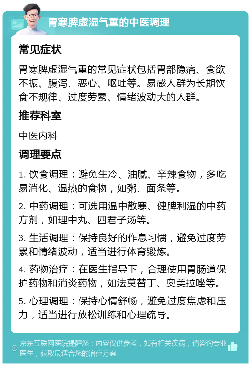 胃寒脾虚湿气重的中医调理 常见症状 胃寒脾虚湿气重的常见症状包括胃部隐痛、食欲不振、腹泻、恶心、呕吐等。易感人群为长期饮食不规律、过度劳累、情绪波动大的人群。 推荐科室 中医内科 调理要点 1. 饮食调理：避免生冷、油腻、辛辣食物，多吃易消化、温热的食物，如粥、面条等。 2. 中药调理：可选用温中散寒、健脾利湿的中药方剂，如理中丸、四君子汤等。 3. 生活调理：保持良好的作息习惯，避免过度劳累和情绪波动，适当进行体育锻炼。 4. 药物治疗：在医生指导下，合理使用胃肠道保护药物和消炎药物，如法莫替丁、奥美拉唑等。 5. 心理调理：保持心情舒畅，避免过度焦虑和压力，适当进行放松训练和心理疏导。