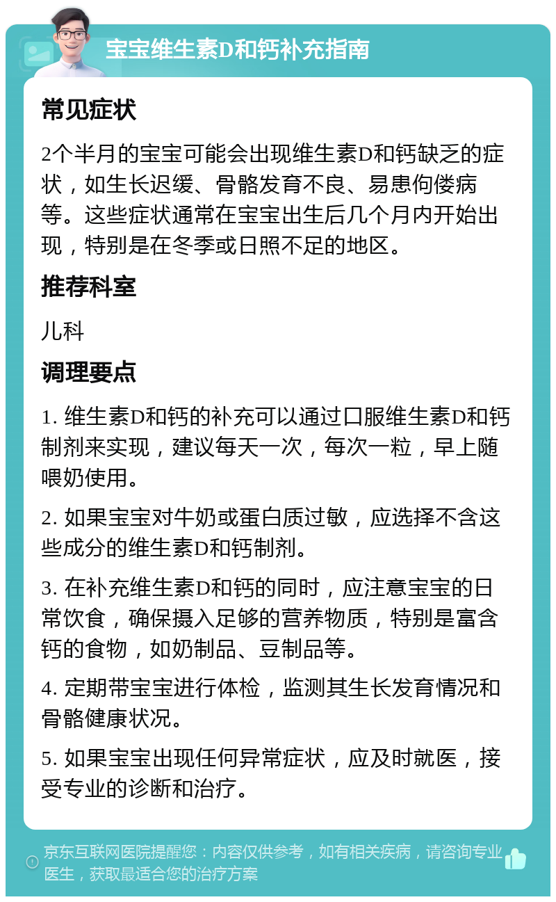 宝宝维生素D和钙补充指南 常见症状 2个半月的宝宝可能会出现维生素D和钙缺乏的症状，如生长迟缓、骨骼发育不良、易患佝偻病等。这些症状通常在宝宝出生后几个月内开始出现，特别是在冬季或日照不足的地区。 推荐科室 儿科 调理要点 1. 维生素D和钙的补充可以通过口服维生素D和钙制剂来实现，建议每天一次，每次一粒，早上随喂奶使用。 2. 如果宝宝对牛奶或蛋白质过敏，应选择不含这些成分的维生素D和钙制剂。 3. 在补充维生素D和钙的同时，应注意宝宝的日常饮食，确保摄入足够的营养物质，特别是富含钙的食物，如奶制品、豆制品等。 4. 定期带宝宝进行体检，监测其生长发育情况和骨骼健康状况。 5. 如果宝宝出现任何异常症状，应及时就医，接受专业的诊断和治疗。