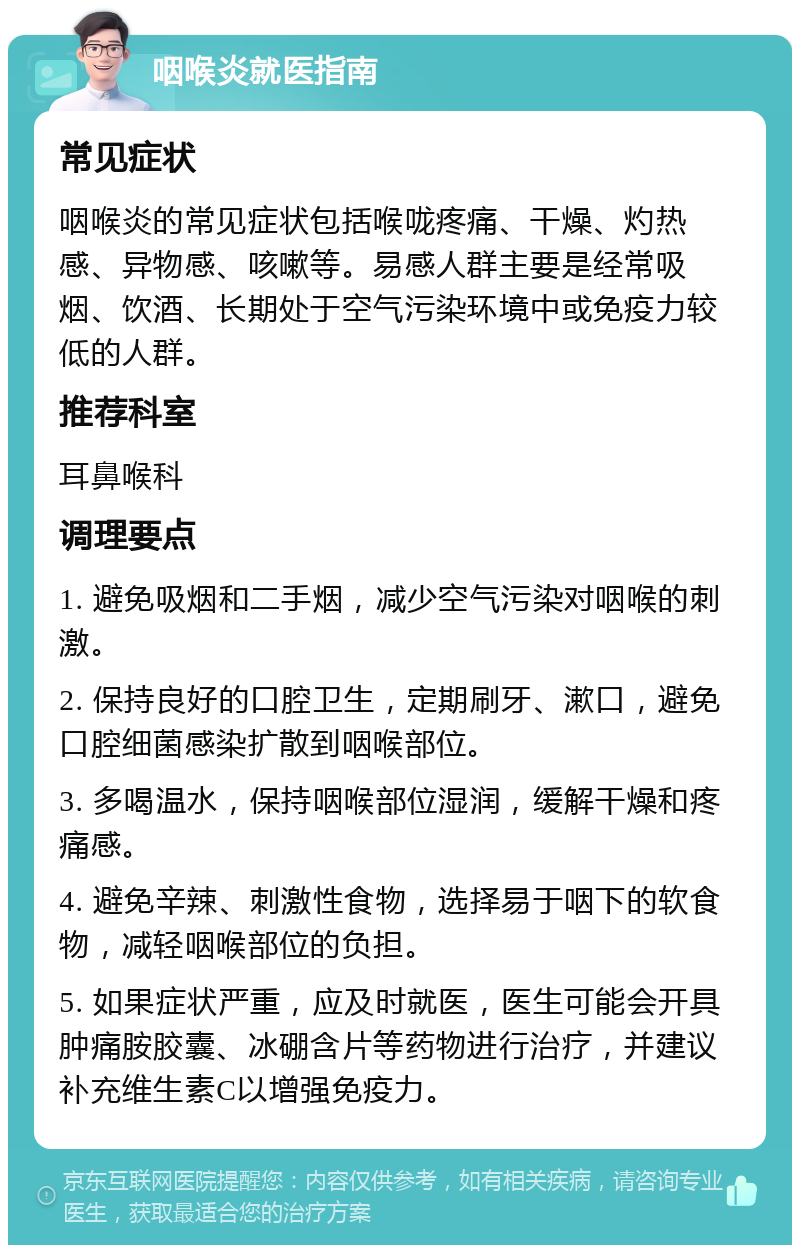 咽喉炎就医指南 常见症状 咽喉炎的常见症状包括喉咙疼痛、干燥、灼热感、异物感、咳嗽等。易感人群主要是经常吸烟、饮酒、长期处于空气污染环境中或免疫力较低的人群。 推荐科室 耳鼻喉科 调理要点 1. 避免吸烟和二手烟，减少空气污染对咽喉的刺激。 2. 保持良好的口腔卫生，定期刷牙、漱口，避免口腔细菌感染扩散到咽喉部位。 3. 多喝温水，保持咽喉部位湿润，缓解干燥和疼痛感。 4. 避免辛辣、刺激性食物，选择易于咽下的软食物，减轻咽喉部位的负担。 5. 如果症状严重，应及时就医，医生可能会开具肿痛胺胶囊、冰硼含片等药物进行治疗，并建议补充维生素C以增强免疫力。