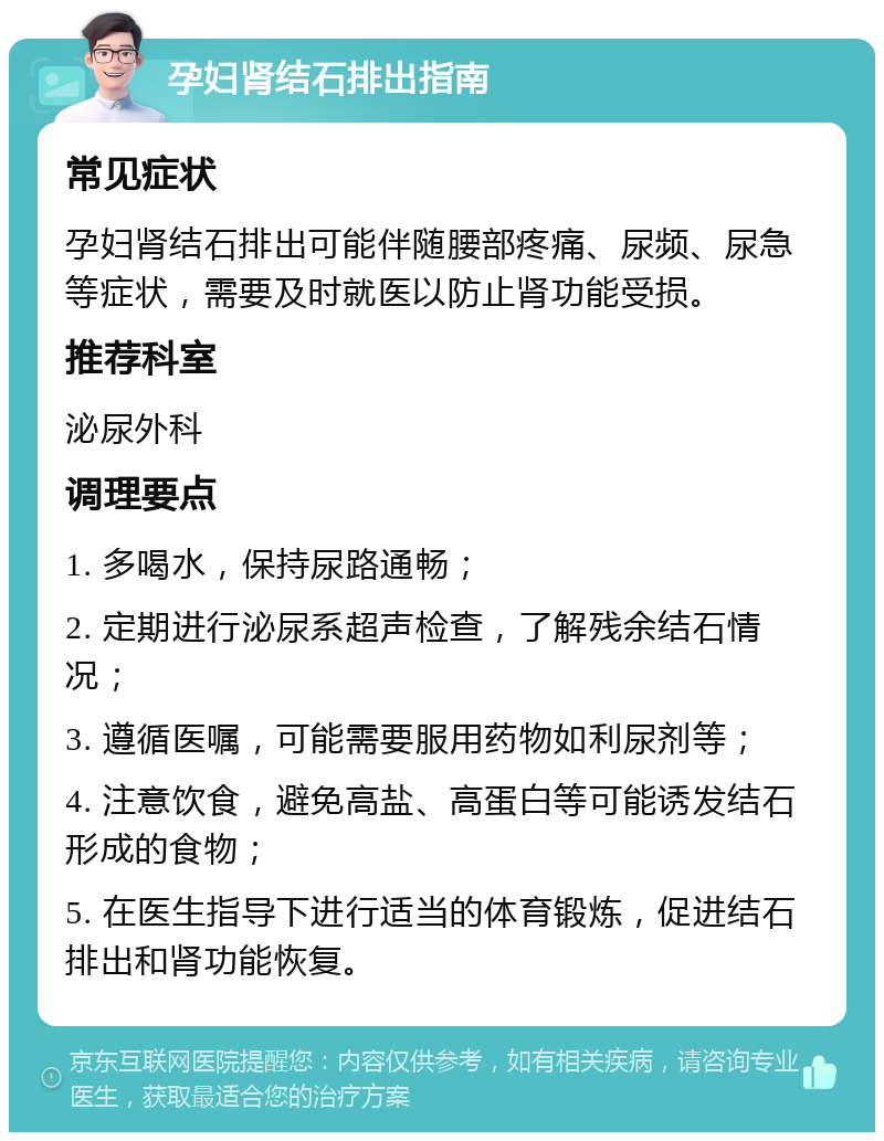 孕妇肾结石排出指南 常见症状 孕妇肾结石排出可能伴随腰部疼痛、尿频、尿急等症状，需要及时就医以防止肾功能受损。 推荐科室 泌尿外科 调理要点 1. 多喝水，保持尿路通畅； 2. 定期进行泌尿系超声检查，了解残余结石情况； 3. 遵循医嘱，可能需要服用药物如利尿剂等； 4. 注意饮食，避免高盐、高蛋白等可能诱发结石形成的食物； 5. 在医生指导下进行适当的体育锻炼，促进结石排出和肾功能恢复。