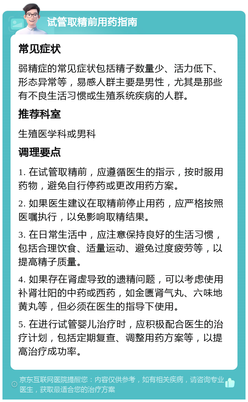 试管取精前用药指南 常见症状 弱精症的常见症状包括精子数量少、活力低下、形态异常等，易感人群主要是男性，尤其是那些有不良生活习惯或生殖系统疾病的人群。 推荐科室 生殖医学科或男科 调理要点 1. 在试管取精前，应遵循医生的指示，按时服用药物，避免自行停药或更改用药方案。 2. 如果医生建议在取精前停止用药，应严格按照医嘱执行，以免影响取精结果。 3. 在日常生活中，应注意保持良好的生活习惯，包括合理饮食、适量运动、避免过度疲劳等，以提高精子质量。 4. 如果存在肾虚导致的遗精问题，可以考虑使用补肾壮阳的中药或西药，如金匮肾气丸、六味地黄丸等，但必须在医生的指导下使用。 5. 在进行试管婴儿治疗时，应积极配合医生的治疗计划，包括定期复查、调整用药方案等，以提高治疗成功率。