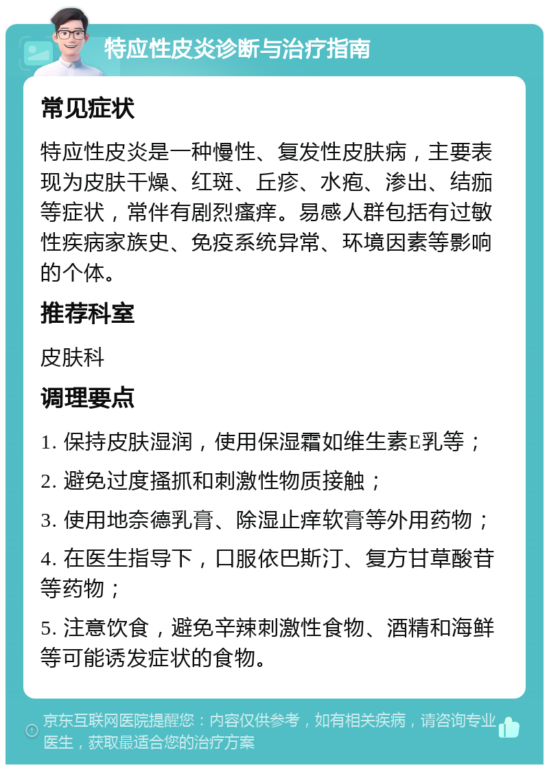 特应性皮炎诊断与治疗指南 常见症状 特应性皮炎是一种慢性、复发性皮肤病，主要表现为皮肤干燥、红斑、丘疹、水疱、渗出、结痂等症状，常伴有剧烈瘙痒。易感人群包括有过敏性疾病家族史、免疫系统异常、环境因素等影响的个体。 推荐科室 皮肤科 调理要点 1. 保持皮肤湿润，使用保湿霜如维生素E乳等； 2. 避免过度搔抓和刺激性物质接触； 3. 使用地奈德乳膏、除湿止痒软膏等外用药物； 4. 在医生指导下，口服依巴斯汀、复方甘草酸苷等药物； 5. 注意饮食，避免辛辣刺激性食物、酒精和海鲜等可能诱发症状的食物。