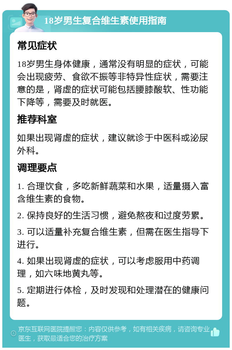 18岁男生复合维生素使用指南 常见症状 18岁男生身体健康，通常没有明显的症状，可能会出现疲劳、食欲不振等非特异性症状，需要注意的是，肾虚的症状可能包括腰膝酸软、性功能下降等，需要及时就医。 推荐科室 如果出现肾虚的症状，建议就诊于中医科或泌尿外科。 调理要点 1. 合理饮食，多吃新鲜蔬菜和水果，适量摄入富含维生素的食物。 2. 保持良好的生活习惯，避免熬夜和过度劳累。 3. 可以适量补充复合维生素，但需在医生指导下进行。 4. 如果出现肾虚的症状，可以考虑服用中药调理，如六味地黄丸等。 5. 定期进行体检，及时发现和处理潜在的健康问题。