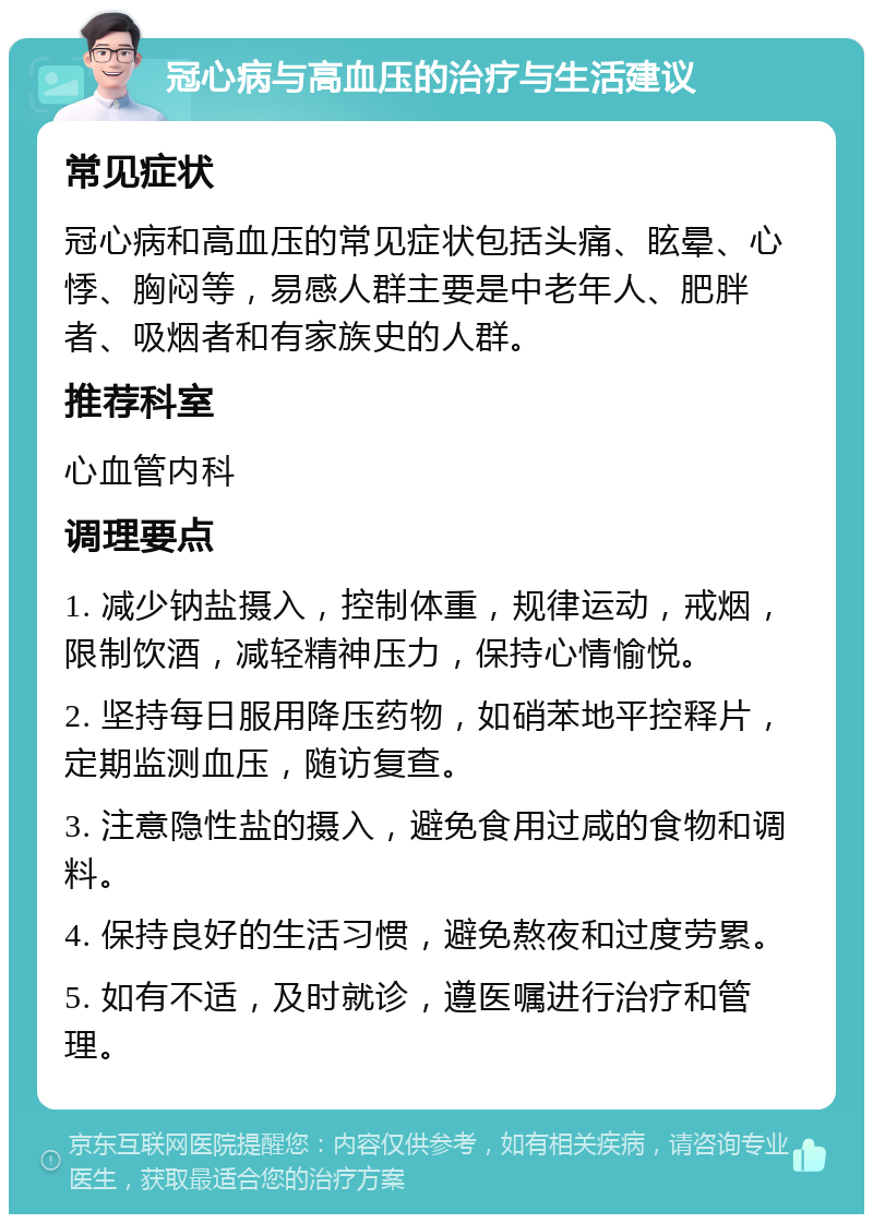 冠心病与高血压的治疗与生活建议 常见症状 冠心病和高血压的常见症状包括头痛、眩晕、心悸、胸闷等，易感人群主要是中老年人、肥胖者、吸烟者和有家族史的人群。 推荐科室 心血管内科 调理要点 1. 减少钠盐摄入，控制体重，规律运动，戒烟，限制饮酒，减轻精神压力，保持心情愉悦。 2. 坚持每日服用降压药物，如硝苯地平控释片，定期监测血压，随访复查。 3. 注意隐性盐的摄入，避免食用过咸的食物和调料。 4. 保持良好的生活习惯，避免熬夜和过度劳累。 5. 如有不适，及时就诊，遵医嘱进行治疗和管理。