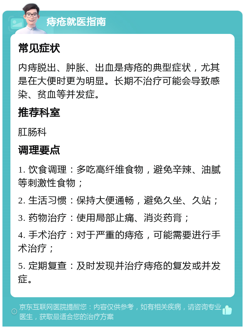 痔疮就医指南 常见症状 内痔脱出、肿胀、出血是痔疮的典型症状，尤其是在大便时更为明显。长期不治疗可能会导致感染、贫血等并发症。 推荐科室 肛肠科 调理要点 1. 饮食调理：多吃高纤维食物，避免辛辣、油腻等刺激性食物； 2. 生活习惯：保持大便通畅，避免久坐、久站； 3. 药物治疗：使用局部止痛、消炎药膏； 4. 手术治疗：对于严重的痔疮，可能需要进行手术治疗； 5. 定期复查：及时发现并治疗痔疮的复发或并发症。