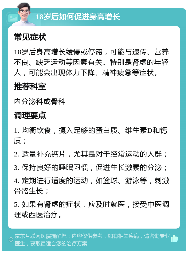 18岁后如何促进身高增长 常见症状 18岁后身高增长缓慢或停滞，可能与遗传、营养不良、缺乏运动等因素有关。特别是肾虚的年轻人，可能会出现体力下降、精神疲惫等症状。 推荐科室 内分泌科或骨科 调理要点 1. 均衡饮食，摄入足够的蛋白质、维生素D和钙质； 2. 适量补充钙片，尤其是对于经常运动的人群； 3. 保持良好的睡眠习惯，促进生长激素的分泌； 4. 定期进行适度的运动，如篮球、游泳等，刺激骨骼生长； 5. 如果有肾虚的症状，应及时就医，接受中医调理或西医治疗。