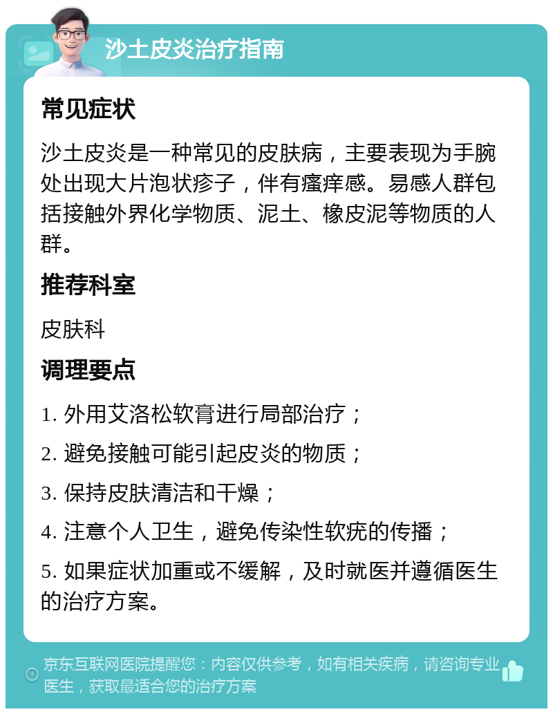 沙土皮炎治疗指南 常见症状 沙土皮炎是一种常见的皮肤病，主要表现为手腕处出现大片泡状疹子，伴有瘙痒感。易感人群包括接触外界化学物质、泥土、橡皮泥等物质的人群。 推荐科室 皮肤科 调理要点 1. 外用艾洛松软膏进行局部治疗； 2. 避免接触可能引起皮炎的物质； 3. 保持皮肤清洁和干燥； 4. 注意个人卫生，避免传染性软疣的传播； 5. 如果症状加重或不缓解，及时就医并遵循医生的治疗方案。