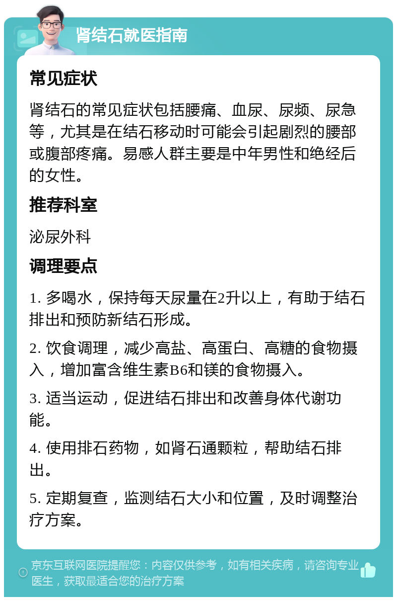 肾结石就医指南 常见症状 肾结石的常见症状包括腰痛、血尿、尿频、尿急等，尤其是在结石移动时可能会引起剧烈的腰部或腹部疼痛。易感人群主要是中年男性和绝经后的女性。 推荐科室 泌尿外科 调理要点 1. 多喝水，保持每天尿量在2升以上，有助于结石排出和预防新结石形成。 2. 饮食调理，减少高盐、高蛋白、高糖的食物摄入，增加富含维生素B6和镁的食物摄入。 3. 适当运动，促进结石排出和改善身体代谢功能。 4. 使用排石药物，如肾石通颗粒，帮助结石排出。 5. 定期复查，监测结石大小和位置，及时调整治疗方案。