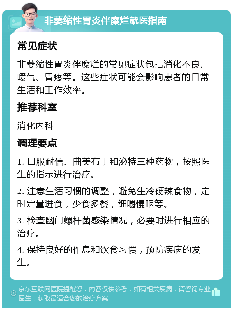 非萎缩性胃炎伴糜烂就医指南 常见症状 非萎缩性胃炎伴糜烂的常见症状包括消化不良、嗳气、胃疼等。这些症状可能会影响患者的日常生活和工作效率。 推荐科室 消化内科 调理要点 1. 口服耐信、曲美布丁和泌特三种药物，按照医生的指示进行治疗。 2. 注意生活习惯的调整，避免生冷硬辣食物，定时定量进食，少食多餐，细嚼慢咽等。 3. 检查幽门螺杆菌感染情况，必要时进行相应的治疗。 4. 保持良好的作息和饮食习惯，预防疾病的发生。