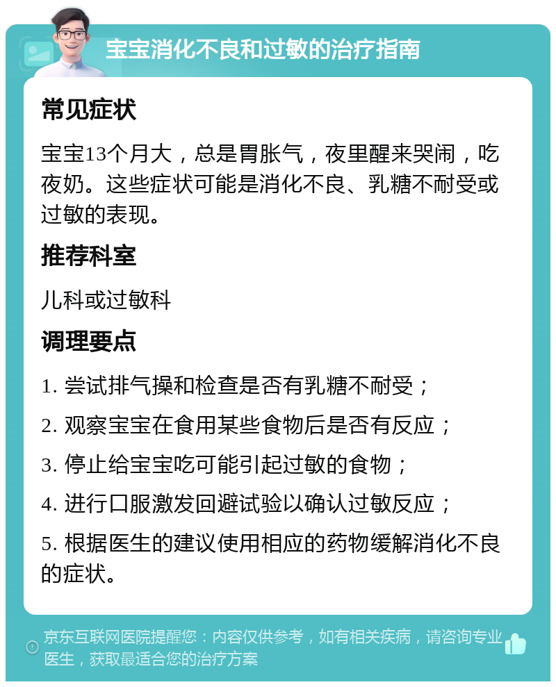 宝宝消化不良和过敏的治疗指南 常见症状 宝宝13个月大，总是胃胀气，夜里醒来哭闹，吃夜奶。这些症状可能是消化不良、乳糖不耐受或过敏的表现。 推荐科室 儿科或过敏科 调理要点 1. 尝试排气操和检查是否有乳糖不耐受； 2. 观察宝宝在食用某些食物后是否有反应； 3. 停止给宝宝吃可能引起过敏的食物； 4. 进行口服激发回避试验以确认过敏反应； 5. 根据医生的建议使用相应的药物缓解消化不良的症状。