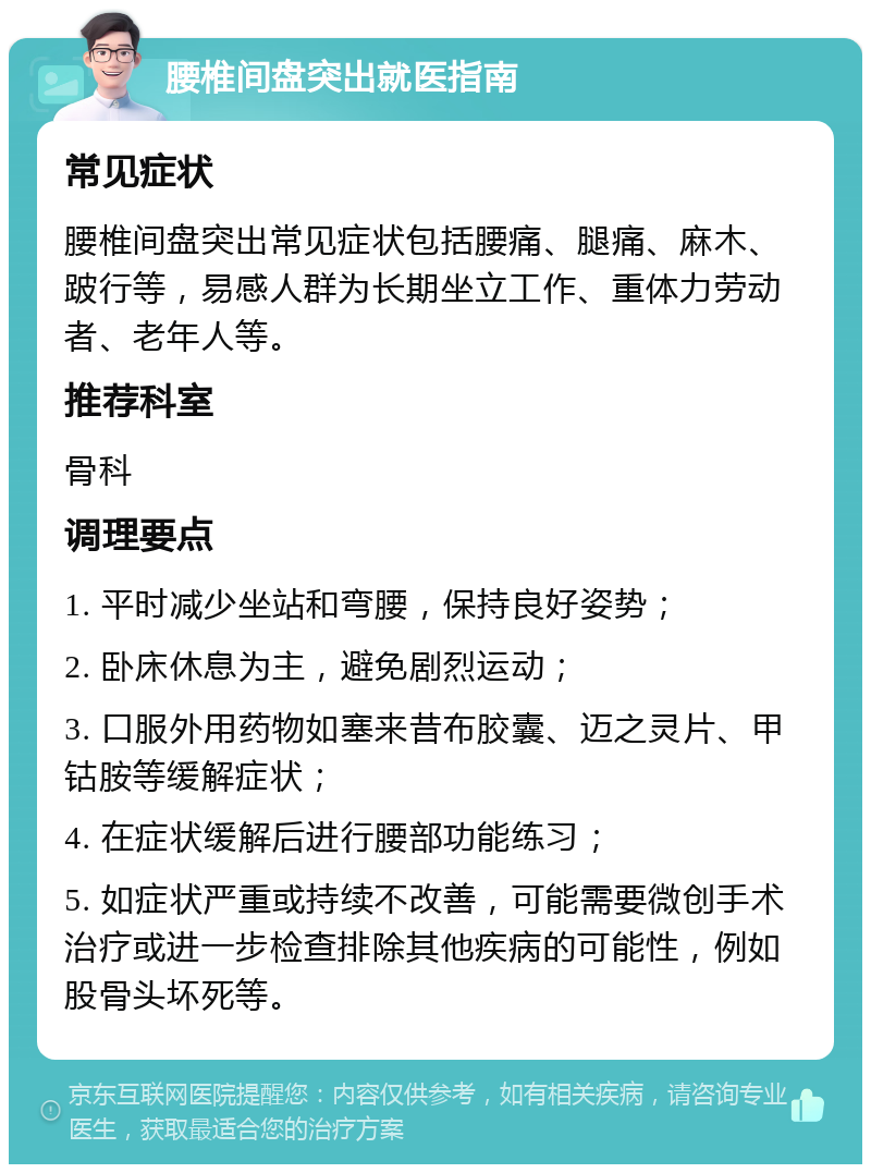 腰椎间盘突出就医指南 常见症状 腰椎间盘突出常见症状包括腰痛、腿痛、麻木、跛行等，易感人群为长期坐立工作、重体力劳动者、老年人等。 推荐科室 骨科 调理要点 1. 平时减少坐站和弯腰，保持良好姿势； 2. 卧床休息为主，避免剧烈运动； 3. 口服外用药物如塞来昔布胶囊、迈之灵片、甲钴胺等缓解症状； 4. 在症状缓解后进行腰部功能练习； 5. 如症状严重或持续不改善，可能需要微创手术治疗或进一步检查排除其他疾病的可能性，例如股骨头坏死等。