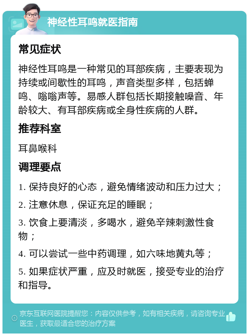 神经性耳鸣就医指南 常见症状 神经性耳鸣是一种常见的耳部疾病，主要表现为持续或间歇性的耳鸣，声音类型多样，包括蝉鸣、嗡嗡声等。易感人群包括长期接触噪音、年龄较大、有耳部疾病或全身性疾病的人群。 推荐科室 耳鼻喉科 调理要点 1. 保持良好的心态，避免情绪波动和压力过大； 2. 注意休息，保证充足的睡眠； 3. 饮食上要清淡，多喝水，避免辛辣刺激性食物； 4. 可以尝试一些中药调理，如六味地黄丸等； 5. 如果症状严重，应及时就医，接受专业的治疗和指导。