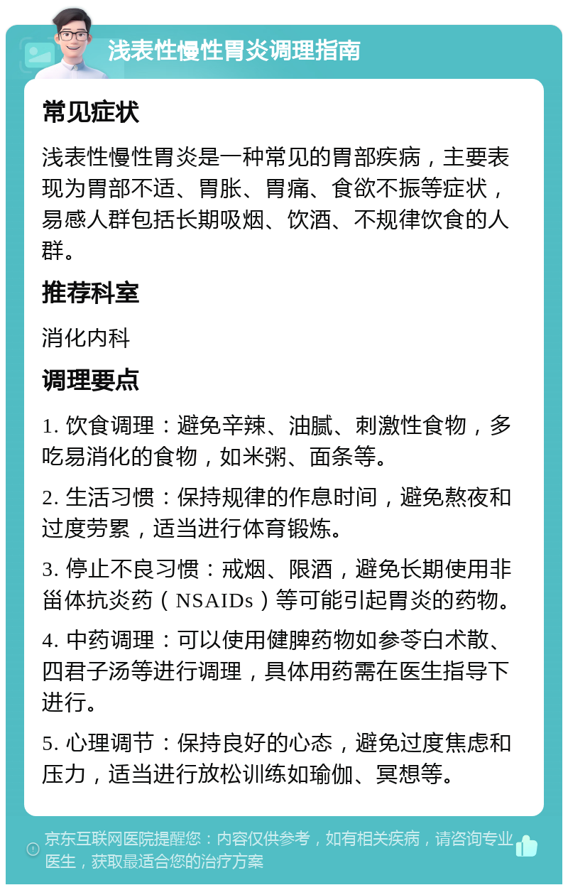 浅表性慢性胃炎调理指南 常见症状 浅表性慢性胃炎是一种常见的胃部疾病，主要表现为胃部不适、胃胀、胃痛、食欲不振等症状，易感人群包括长期吸烟、饮酒、不规律饮食的人群。 推荐科室 消化内科 调理要点 1. 饮食调理：避免辛辣、油腻、刺激性食物，多吃易消化的食物，如米粥、面条等。 2. 生活习惯：保持规律的作息时间，避免熬夜和过度劳累，适当进行体育锻炼。 3. 停止不良习惯：戒烟、限酒，避免长期使用非甾体抗炎药（NSAIDs）等可能引起胃炎的药物。 4. 中药调理：可以使用健脾药物如参苓白术散、四君子汤等进行调理，具体用药需在医生指导下进行。 5. 心理调节：保持良好的心态，避免过度焦虑和压力，适当进行放松训练如瑜伽、冥想等。