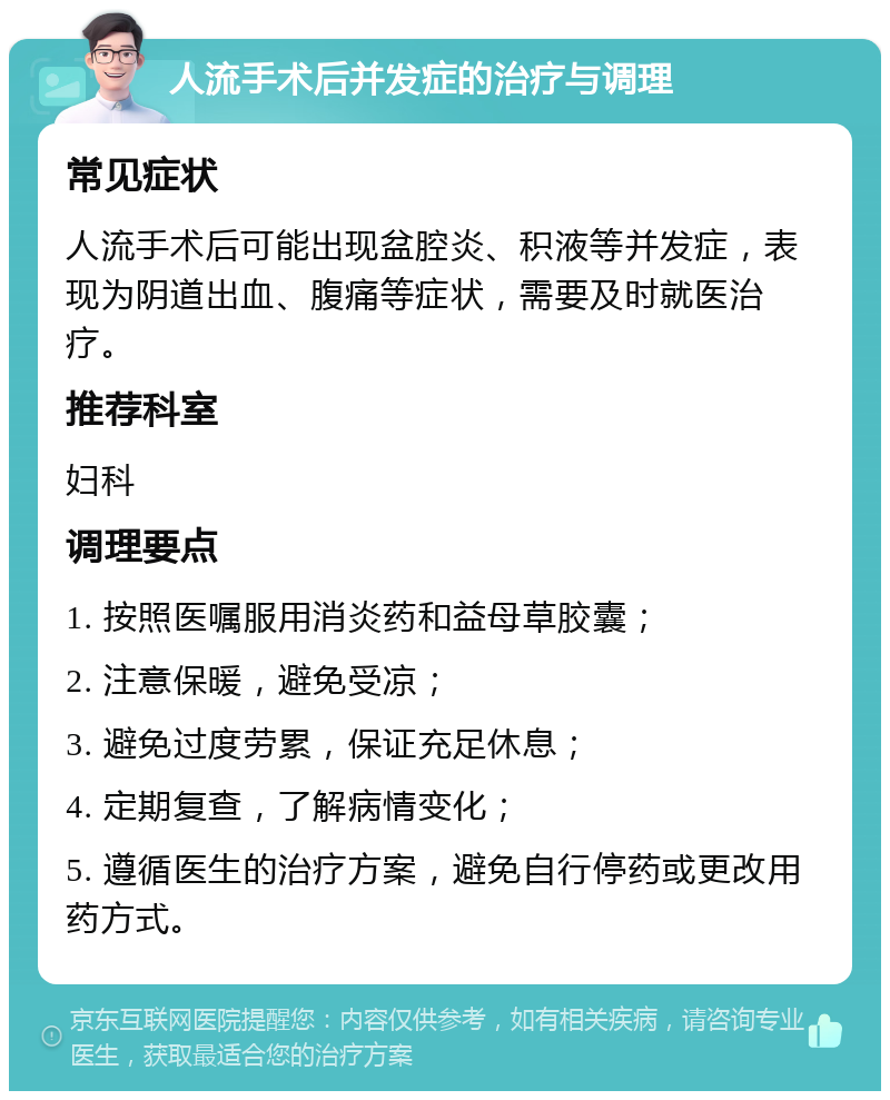 人流手术后并发症的治疗与调理 常见症状 人流手术后可能出现盆腔炎、积液等并发症，表现为阴道出血、腹痛等症状，需要及时就医治疗。 推荐科室 妇科 调理要点 1. 按照医嘱服用消炎药和益母草胶囊； 2. 注意保暖，避免受凉； 3. 避免过度劳累，保证充足休息； 4. 定期复查，了解病情变化； 5. 遵循医生的治疗方案，避免自行停药或更改用药方式。