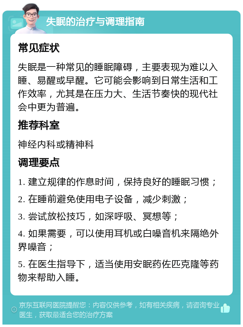 失眠的治疗与调理指南 常见症状 失眠是一种常见的睡眠障碍，主要表现为难以入睡、易醒或早醒。它可能会影响到日常生活和工作效率，尤其是在压力大、生活节奏快的现代社会中更为普遍。 推荐科室 神经内科或精神科 调理要点 1. 建立规律的作息时间，保持良好的睡眠习惯； 2. 在睡前避免使用电子设备，减少刺激； 3. 尝试放松技巧，如深呼吸、冥想等； 4. 如果需要，可以使用耳机或白噪音机来隔绝外界噪音； 5. 在医生指导下，适当使用安眠药佐匹克隆等药物来帮助入睡。