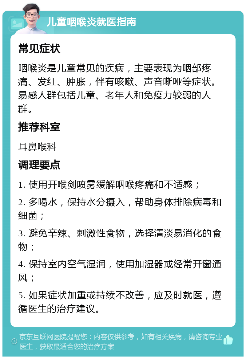 儿童咽喉炎就医指南 常见症状 咽喉炎是儿童常见的疾病，主要表现为咽部疼痛、发红、肿胀，伴有咳嗽、声音嘶哑等症状。易感人群包括儿童、老年人和免疫力较弱的人群。 推荐科室 耳鼻喉科 调理要点 1. 使用开喉剑喷雾缓解咽喉疼痛和不适感； 2. 多喝水，保持水分摄入，帮助身体排除病毒和细菌； 3. 避免辛辣、刺激性食物，选择清淡易消化的食物； 4. 保持室内空气湿润，使用加湿器或经常开窗通风； 5. 如果症状加重或持续不改善，应及时就医，遵循医生的治疗建议。