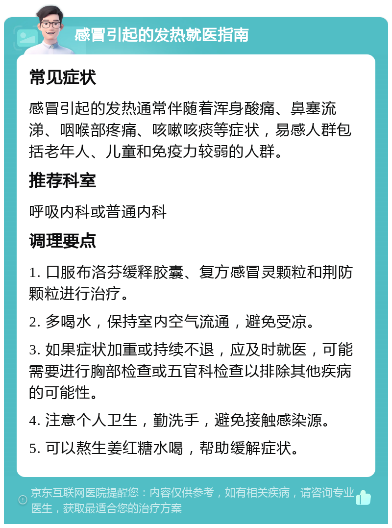 感冒引起的发热就医指南 常见症状 感冒引起的发热通常伴随着浑身酸痛、鼻塞流涕、咽喉部疼痛、咳嗽咳痰等症状，易感人群包括老年人、儿童和免疫力较弱的人群。 推荐科室 呼吸内科或普通内科 调理要点 1. 口服布洛芬缓释胶囊、复方感冒灵颗粒和荆防颗粒进行治疗。 2. 多喝水，保持室内空气流通，避免受凉。 3. 如果症状加重或持续不退，应及时就医，可能需要进行胸部检查或五官科检查以排除其他疾病的可能性。 4. 注意个人卫生，勤洗手，避免接触感染源。 5. 可以熬生姜红糖水喝，帮助缓解症状。