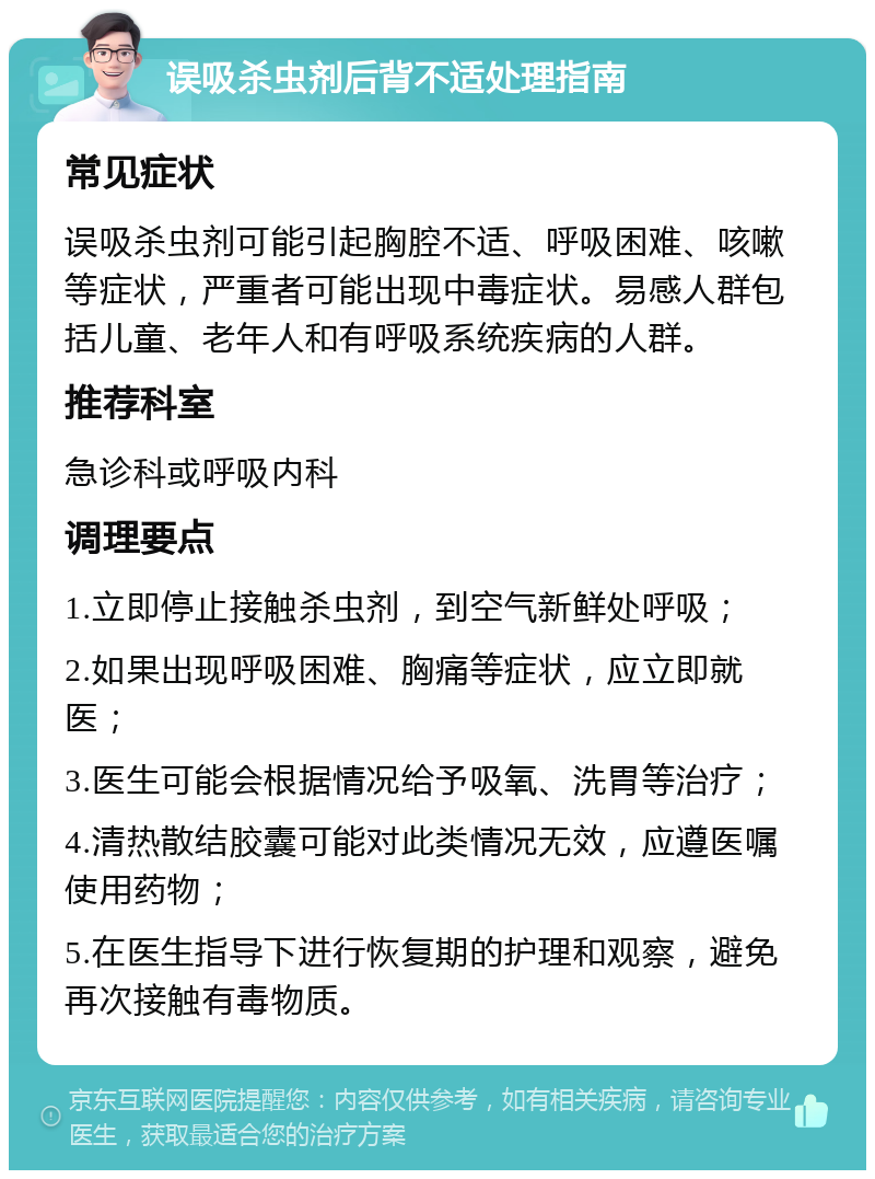 误吸杀虫剂后背不适处理指南 常见症状 误吸杀虫剂可能引起胸腔不适、呼吸困难、咳嗽等症状，严重者可能出现中毒症状。易感人群包括儿童、老年人和有呼吸系统疾病的人群。 推荐科室 急诊科或呼吸内科 调理要点 1.立即停止接触杀虫剂，到空气新鲜处呼吸； 2.如果出现呼吸困难、胸痛等症状，应立即就医； 3.医生可能会根据情况给予吸氧、洗胃等治疗； 4.清热散结胶囊可能对此类情况无效，应遵医嘱使用药物； 5.在医生指导下进行恢复期的护理和观察，避免再次接触有毒物质。