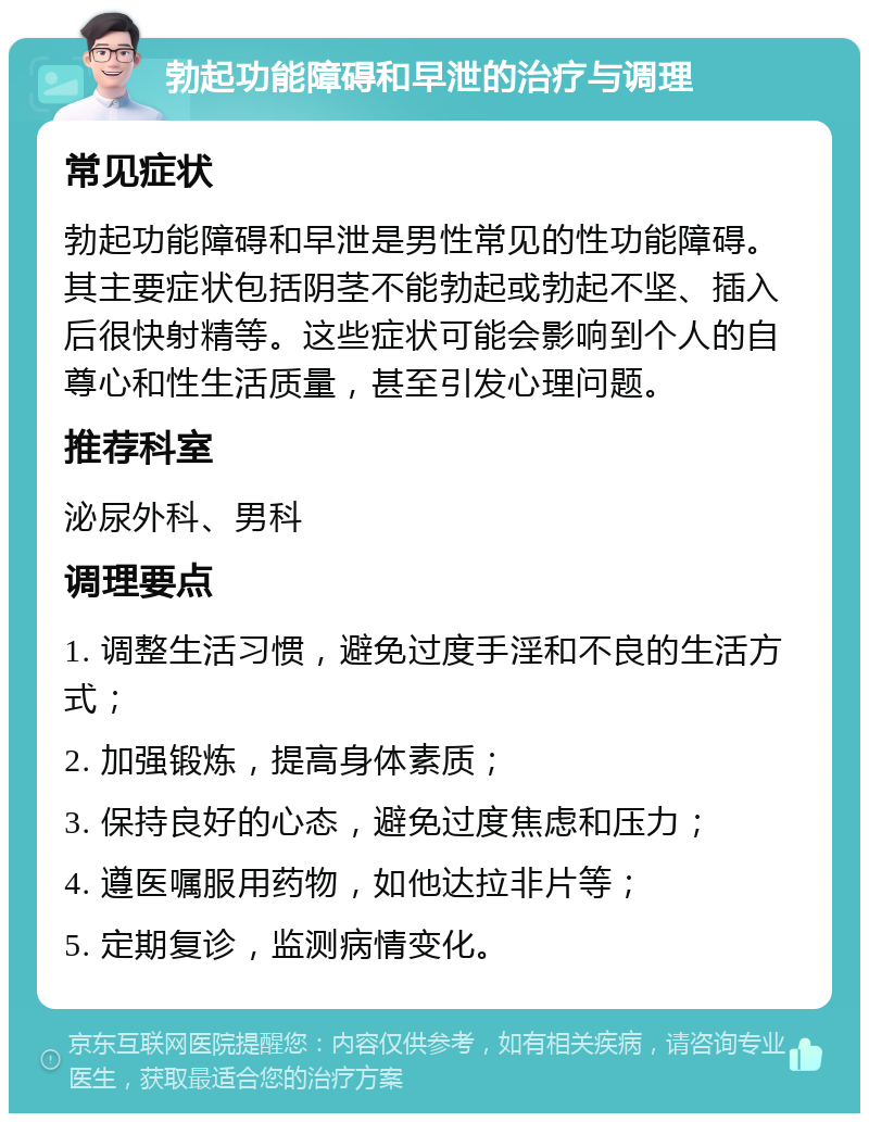 勃起功能障碍和早泄的治疗与调理 常见症状 勃起功能障碍和早泄是男性常见的性功能障碍。其主要症状包括阴茎不能勃起或勃起不坚、插入后很快射精等。这些症状可能会影响到个人的自尊心和性生活质量，甚至引发心理问题。 推荐科室 泌尿外科、男科 调理要点 1. 调整生活习惯，避免过度手淫和不良的生活方式； 2. 加强锻炼，提高身体素质； 3. 保持良好的心态，避免过度焦虑和压力； 4. 遵医嘱服用药物，如他达拉非片等； 5. 定期复诊，监测病情变化。