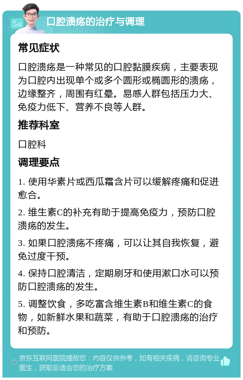 口腔溃疡的治疗与调理 常见症状 口腔溃疡是一种常见的口腔黏膜疾病，主要表现为口腔内出现单个或多个圆形或椭圆形的溃疡，边缘整齐，周围有红晕。易感人群包括压力大、免疫力低下、营养不良等人群。 推荐科室 口腔科 调理要点 1. 使用华素片或西瓜霜含片可以缓解疼痛和促进愈合。 2. 维生素C的补充有助于提高免疫力，预防口腔溃疡的发生。 3. 如果口腔溃疡不疼痛，可以让其自我恢复，避免过度干预。 4. 保持口腔清洁，定期刷牙和使用漱口水可以预防口腔溃疡的发生。 5. 调整饮食，多吃富含维生素B和维生素C的食物，如新鲜水果和蔬菜，有助于口腔溃疡的治疗和预防。