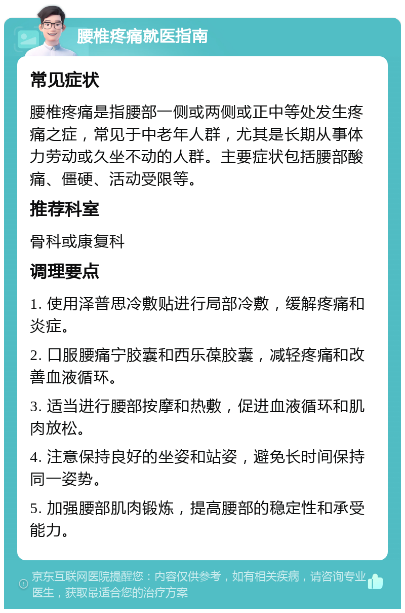 腰椎疼痛就医指南 常见症状 腰椎疼痛是指腰部一侧或两侧或正中等处发生疼痛之症，常见于中老年人群，尤其是长期从事体力劳动或久坐不动的人群。主要症状包括腰部酸痛、僵硬、活动受限等。 推荐科室 骨科或康复科 调理要点 1. 使用泽普思冷敷贴进行局部冷敷，缓解疼痛和炎症。 2. 口服腰痛宁胶囊和西乐葆胶囊，减轻疼痛和改善血液循环。 3. 适当进行腰部按摩和热敷，促进血液循环和肌肉放松。 4. 注意保持良好的坐姿和站姿，避免长时间保持同一姿势。 5. 加强腰部肌肉锻炼，提高腰部的稳定性和承受能力。