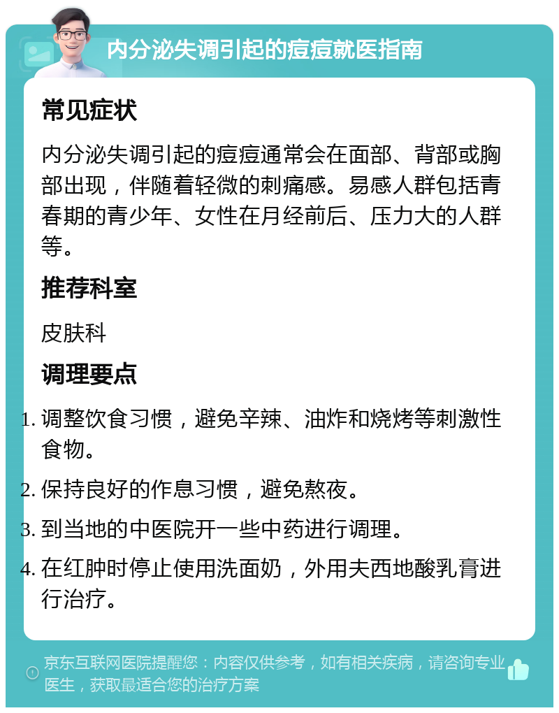 内分泌失调引起的痘痘就医指南 常见症状 内分泌失调引起的痘痘通常会在面部、背部或胸部出现，伴随着轻微的刺痛感。易感人群包括青春期的青少年、女性在月经前后、压力大的人群等。 推荐科室 皮肤科 调理要点 调整饮食习惯，避免辛辣、油炸和烧烤等刺激性食物。 保持良好的作息习惯，避免熬夜。 到当地的中医院开一些中药进行调理。 在红肿时停止使用洗面奶，外用夫西地酸乳膏进行治疗。