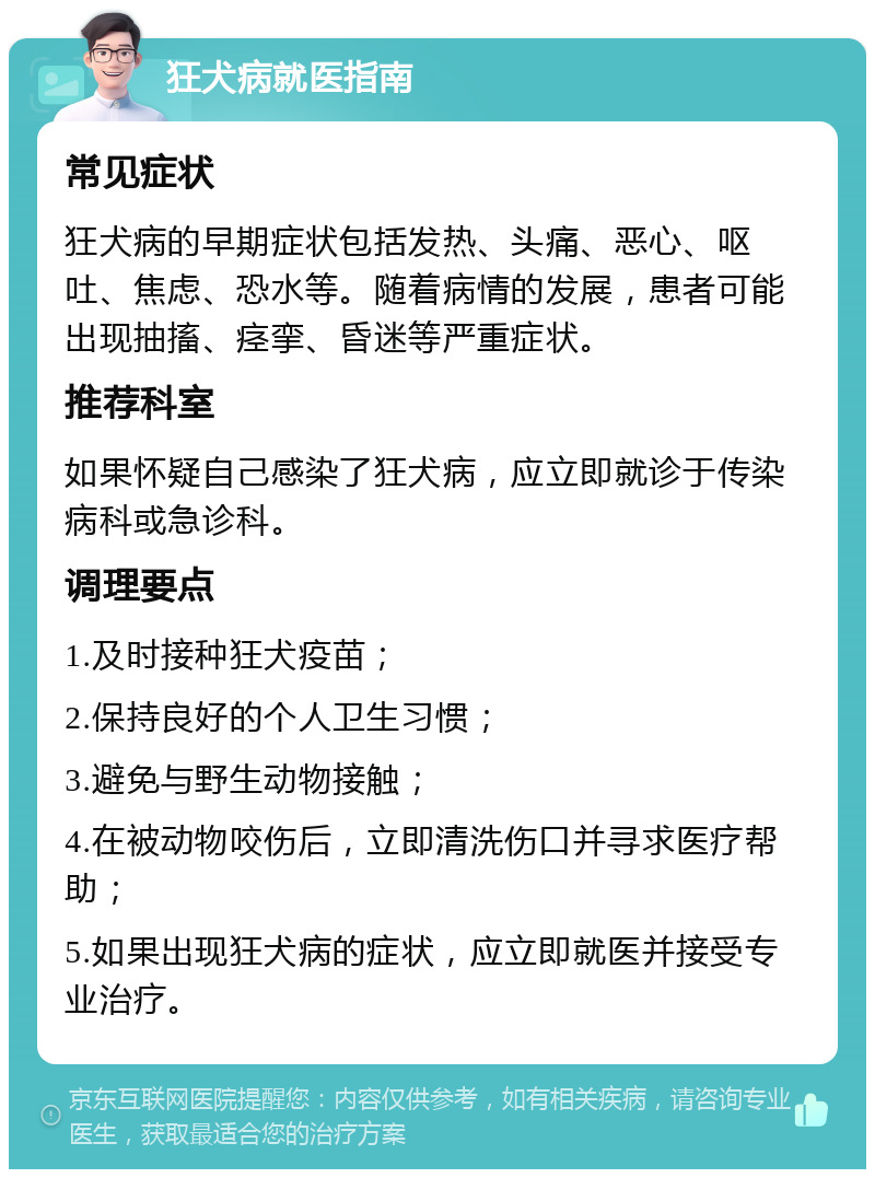 狂犬病就医指南 常见症状 狂犬病的早期症状包括发热、头痛、恶心、呕吐、焦虑、恐水等。随着病情的发展，患者可能出现抽搐、痉挛、昏迷等严重症状。 推荐科室 如果怀疑自己感染了狂犬病，应立即就诊于传染病科或急诊科。 调理要点 1.及时接种狂犬疫苗； 2.保持良好的个人卫生习惯； 3.避免与野生动物接触； 4.在被动物咬伤后，立即清洗伤口并寻求医疗帮助； 5.如果出现狂犬病的症状，应立即就医并接受专业治疗。