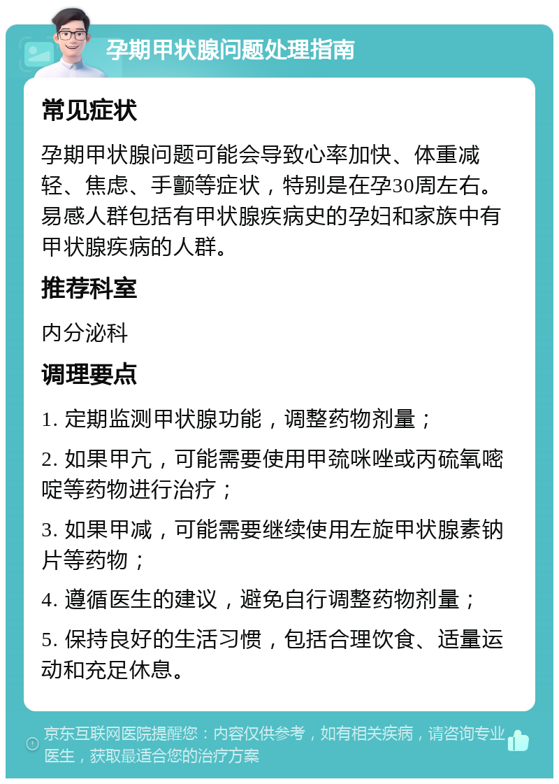 孕期甲状腺问题处理指南 常见症状 孕期甲状腺问题可能会导致心率加快、体重减轻、焦虑、手颤等症状，特别是在孕30周左右。易感人群包括有甲状腺疾病史的孕妇和家族中有甲状腺疾病的人群。 推荐科室 内分泌科 调理要点 1. 定期监测甲状腺功能，调整药物剂量； 2. 如果甲亢，可能需要使用甲巯咪唑或丙硫氧嘧啶等药物进行治疗； 3. 如果甲减，可能需要继续使用左旋甲状腺素钠片等药物； 4. 遵循医生的建议，避免自行调整药物剂量； 5. 保持良好的生活习惯，包括合理饮食、适量运动和充足休息。