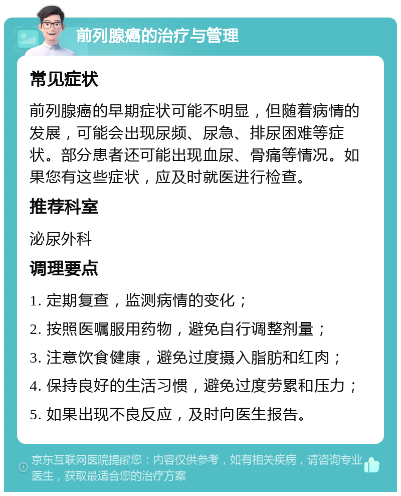 前列腺癌的治疗与管理 常见症状 前列腺癌的早期症状可能不明显，但随着病情的发展，可能会出现尿频、尿急、排尿困难等症状。部分患者还可能出现血尿、骨痛等情况。如果您有这些症状，应及时就医进行检查。 推荐科室 泌尿外科 调理要点 1. 定期复查，监测病情的变化； 2. 按照医嘱服用药物，避免自行调整剂量； 3. 注意饮食健康，避免过度摄入脂肪和红肉； 4. 保持良好的生活习惯，避免过度劳累和压力； 5. 如果出现不良反应，及时向医生报告。