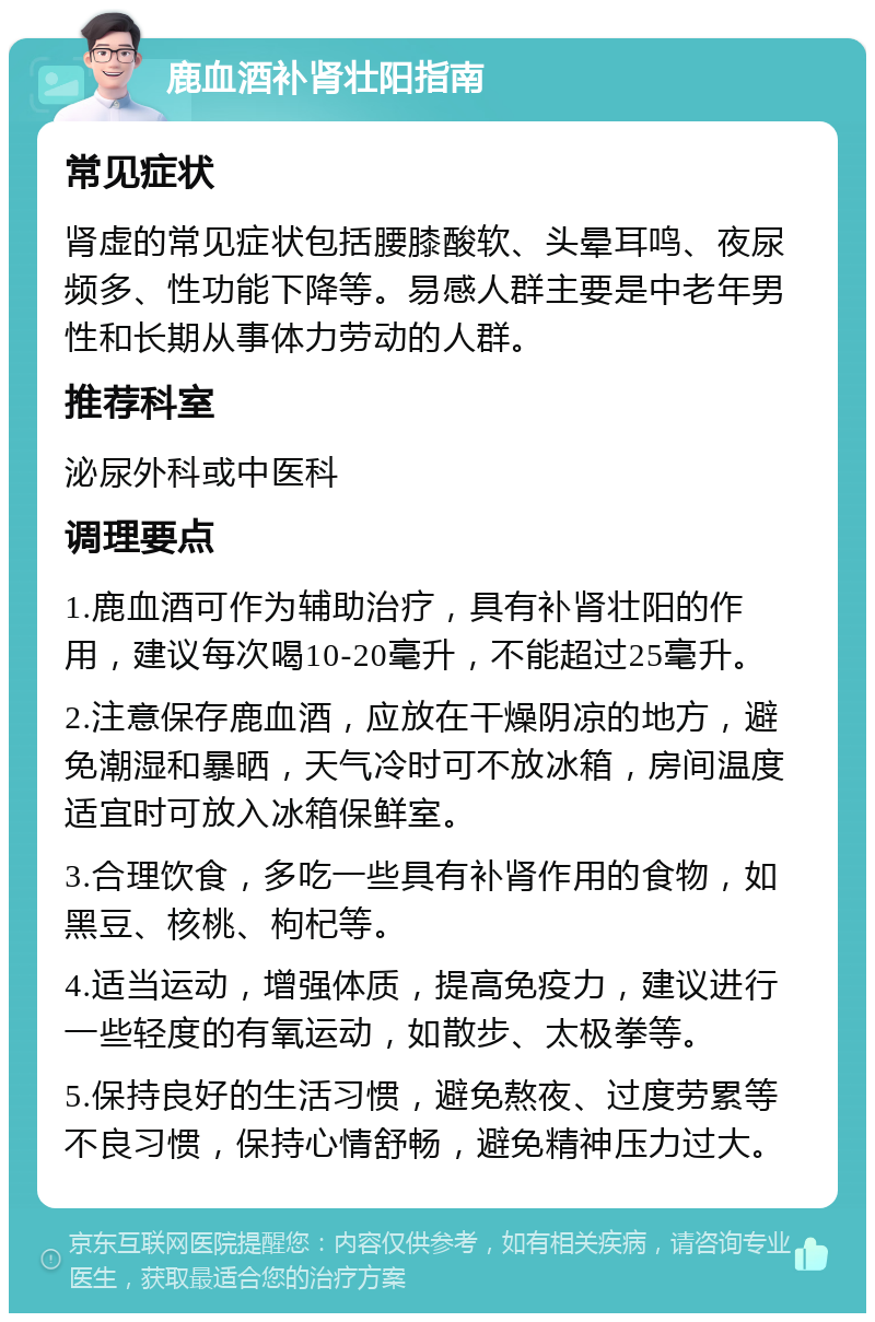 鹿血酒补肾壮阳指南 常见症状 肾虚的常见症状包括腰膝酸软、头晕耳鸣、夜尿频多、性功能下降等。易感人群主要是中老年男性和长期从事体力劳动的人群。 推荐科室 泌尿外科或中医科 调理要点 1.鹿血酒可作为辅助治疗，具有补肾壮阳的作用，建议每次喝10-20毫升，不能超过25毫升。 2.注意保存鹿血酒，应放在干燥阴凉的地方，避免潮湿和暴晒，天气冷时可不放冰箱，房间温度适宜时可放入冰箱保鲜室。 3.合理饮食，多吃一些具有补肾作用的食物，如黑豆、核桃、枸杞等。 4.适当运动，增强体质，提高免疫力，建议进行一些轻度的有氧运动，如散步、太极拳等。 5.保持良好的生活习惯，避免熬夜、过度劳累等不良习惯，保持心情舒畅，避免精神压力过大。