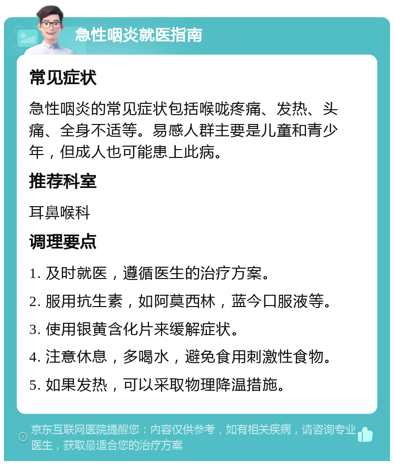 急性咽炎就医指南 常见症状 急性咽炎的常见症状包括喉咙疼痛、发热、头痛、全身不适等。易感人群主要是儿童和青少年，但成人也可能患上此病。 推荐科室 耳鼻喉科 调理要点 1. 及时就医，遵循医生的治疗方案。 2. 服用抗生素，如阿莫西林，蓝今口服液等。 3. 使用银黄含化片来缓解症状。 4. 注意休息，多喝水，避免食用刺激性食物。 5. 如果发热，可以采取物理降温措施。