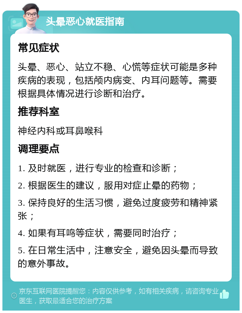 头晕恶心就医指南 常见症状 头晕、恶心、站立不稳、心慌等症状可能是多种疾病的表现，包括颅内病变、内耳问题等。需要根据具体情况进行诊断和治疗。 推荐科室 神经内科或耳鼻喉科 调理要点 1. 及时就医，进行专业的检查和诊断； 2. 根据医生的建议，服用对症止晕的药物； 3. 保持良好的生活习惯，避免过度疲劳和精神紧张； 4. 如果有耳鸣等症状，需要同时治疗； 5. 在日常生活中，注意安全，避免因头晕而导致的意外事故。