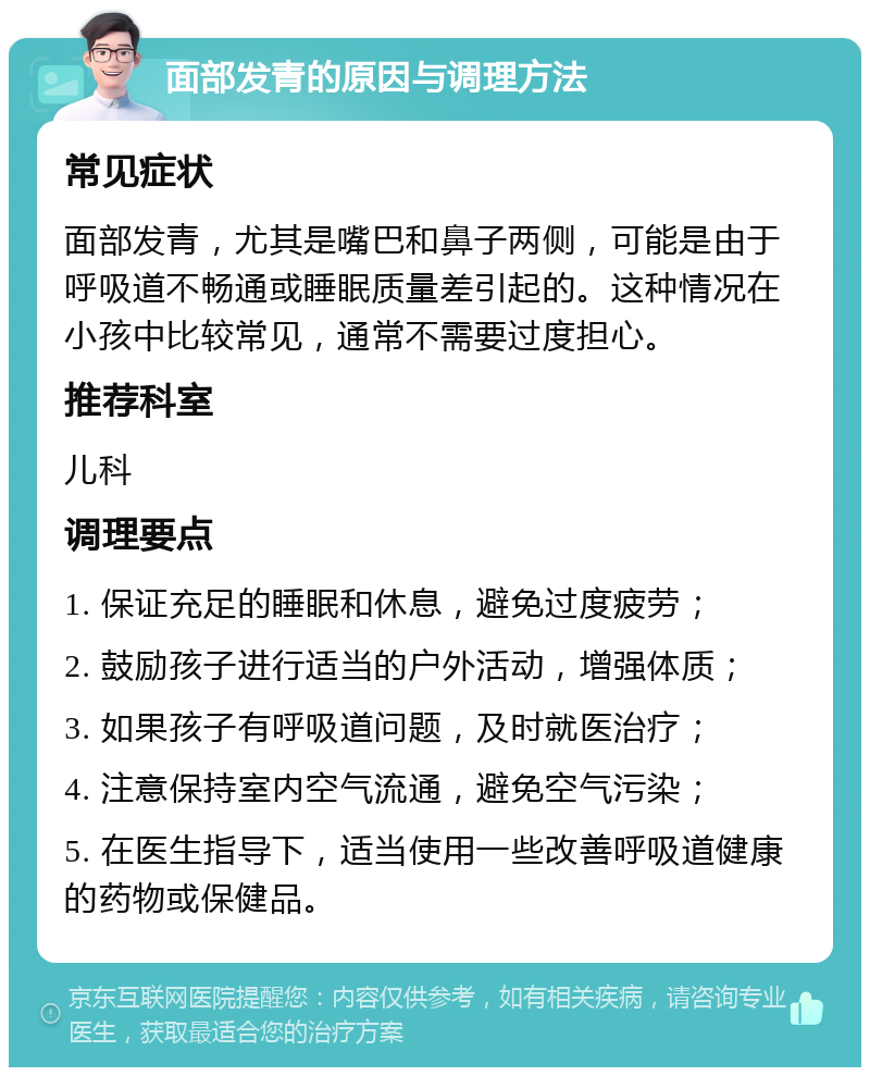 面部发青的原因与调理方法 常见症状 面部发青，尤其是嘴巴和鼻子两侧，可能是由于呼吸道不畅通或睡眠质量差引起的。这种情况在小孩中比较常见，通常不需要过度担心。 推荐科室 儿科 调理要点 1. 保证充足的睡眠和休息，避免过度疲劳； 2. 鼓励孩子进行适当的户外活动，增强体质； 3. 如果孩子有呼吸道问题，及时就医治疗； 4. 注意保持室内空气流通，避免空气污染； 5. 在医生指导下，适当使用一些改善呼吸道健康的药物或保健品。