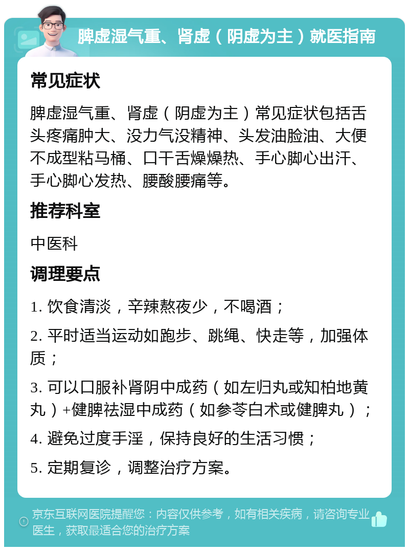 脾虚湿气重、肾虚（阴虚为主）就医指南 常见症状 脾虚湿气重、肾虚（阴虚为主）常见症状包括舌头疼痛肿大、没力气没精神、头发油脸油、大便不成型粘马桶、口干舌燥燥热、手心脚心出汗、手心脚心发热、腰酸腰痛等。 推荐科室 中医科 调理要点 1. 饮食清淡，辛辣熬夜少，不喝酒； 2. 平时适当运动如跑步、跳绳、快走等，加强体质； 3. 可以口服补肾阴中成药（如左归丸或知柏地黄丸）+健脾祛湿中成药（如参苓白术或健脾丸）； 4. 避免过度手淫，保持良好的生活习惯； 5. 定期复诊，调整治疗方案。