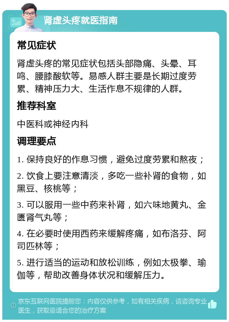 肾虚头疼就医指南 常见症状 肾虚头疼的常见症状包括头部隐痛、头晕、耳鸣、腰膝酸软等。易感人群主要是长期过度劳累、精神压力大、生活作息不规律的人群。 推荐科室 中医科或神经内科 调理要点 1. 保持良好的作息习惯，避免过度劳累和熬夜； 2. 饮食上要注意清淡，多吃一些补肾的食物，如黑豆、核桃等； 3. 可以服用一些中药来补肾，如六味地黄丸、金匮肾气丸等； 4. 在必要时使用西药来缓解疼痛，如布洛芬、阿司匹林等； 5. 进行适当的运动和放松训练，例如太极拳、瑜伽等，帮助改善身体状况和缓解压力。