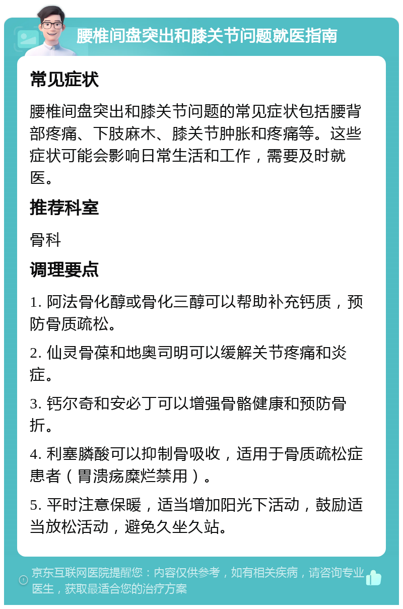 腰椎间盘突出和膝关节问题就医指南 常见症状 腰椎间盘突出和膝关节问题的常见症状包括腰背部疼痛、下肢麻木、膝关节肿胀和疼痛等。这些症状可能会影响日常生活和工作，需要及时就医。 推荐科室 骨科 调理要点 1. 阿法骨化醇或骨化三醇可以帮助补充钙质，预防骨质疏松。 2. 仙灵骨葆和地奥司明可以缓解关节疼痛和炎症。 3. 钙尔奇和安必丁可以增强骨骼健康和预防骨折。 4. 利塞膦酸可以抑制骨吸收，适用于骨质疏松症患者（胃溃疡糜烂禁用）。 5. 平时注意保暖，适当增加阳光下活动，鼓励适当放松活动，避免久坐久站。