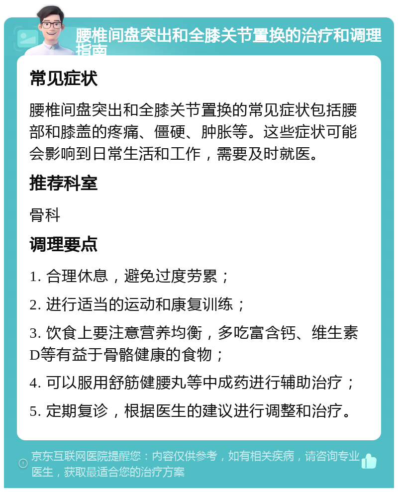 腰椎间盘突出和全膝关节置换的治疗和调理指南 常见症状 腰椎间盘突出和全膝关节置换的常见症状包括腰部和膝盖的疼痛、僵硬、肿胀等。这些症状可能会影响到日常生活和工作，需要及时就医。 推荐科室 骨科 调理要点 1. 合理休息，避免过度劳累； 2. 进行适当的运动和康复训练； 3. 饮食上要注意营养均衡，多吃富含钙、维生素D等有益于骨骼健康的食物； 4. 可以服用舒筋健腰丸等中成药进行辅助治疗； 5. 定期复诊，根据医生的建议进行调整和治疗。