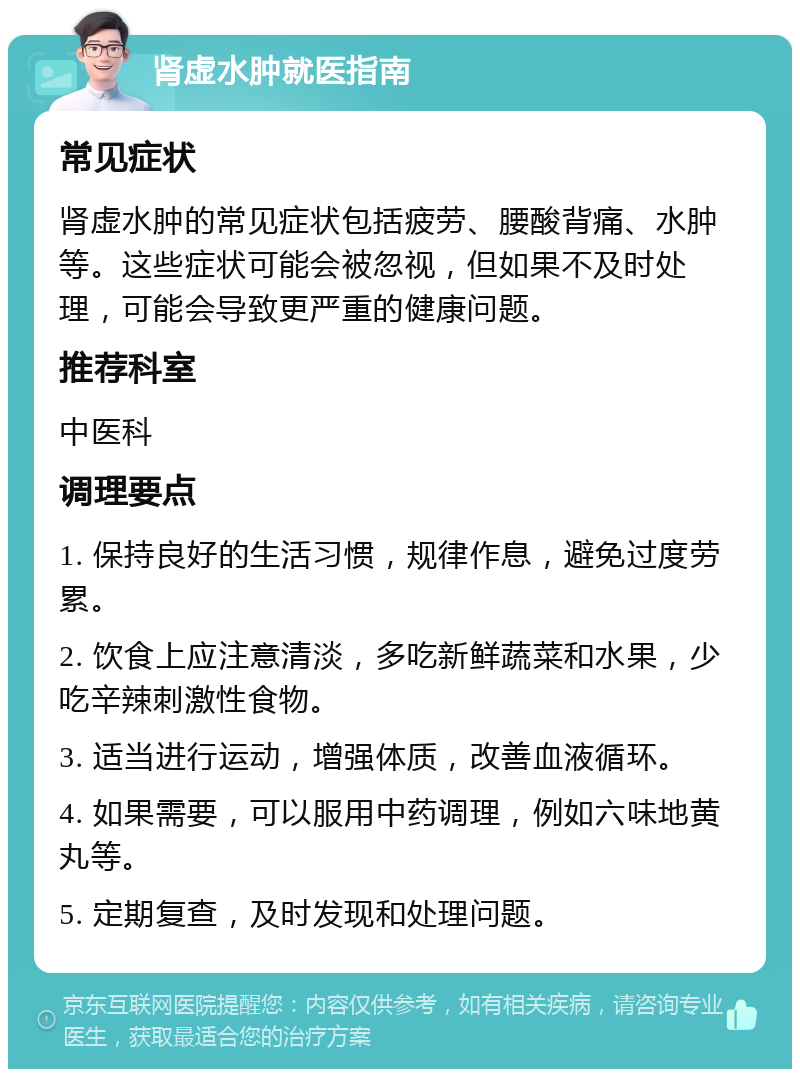 肾虚水肿就医指南 常见症状 肾虚水肿的常见症状包括疲劳、腰酸背痛、水肿等。这些症状可能会被忽视，但如果不及时处理，可能会导致更严重的健康问题。 推荐科室 中医科 调理要点 1. 保持良好的生活习惯，规律作息，避免过度劳累。 2. 饮食上应注意清淡，多吃新鲜蔬菜和水果，少吃辛辣刺激性食物。 3. 适当进行运动，增强体质，改善血液循环。 4. 如果需要，可以服用中药调理，例如六味地黄丸等。 5. 定期复查，及时发现和处理问题。