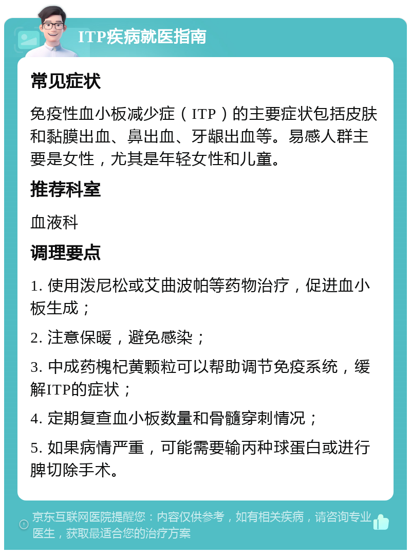 ITP疾病就医指南 常见症状 免疫性血小板减少症（ITP）的主要症状包括皮肤和黏膜出血、鼻出血、牙龈出血等。易感人群主要是女性，尤其是年轻女性和儿童。 推荐科室 血液科 调理要点 1. 使用泼尼松或艾曲波帕等药物治疗，促进血小板生成； 2. 注意保暖，避免感染； 3. 中成药槐杞黄颗粒可以帮助调节免疫系统，缓解ITP的症状； 4. 定期复查血小板数量和骨髓穿刺情况； 5. 如果病情严重，可能需要输丙种球蛋白或进行脾切除手术。