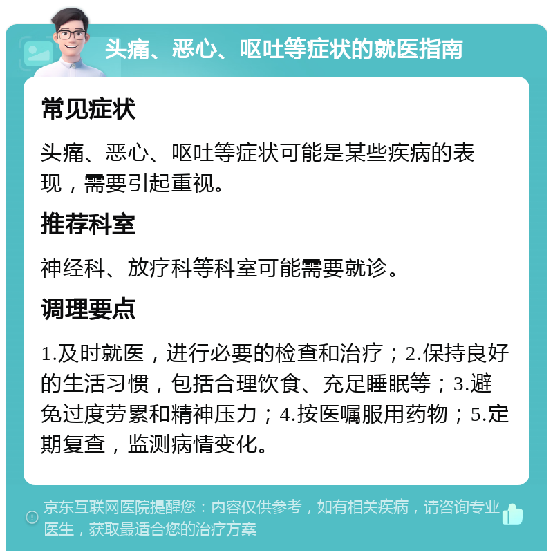 头痛、恶心、呕吐等症状的就医指南 常见症状 头痛、恶心、呕吐等症状可能是某些疾病的表现，需要引起重视。 推荐科室 神经科、放疗科等科室可能需要就诊。 调理要点 1.及时就医，进行必要的检查和治疗；2.保持良好的生活习惯，包括合理饮食、充足睡眠等；3.避免过度劳累和精神压力；4.按医嘱服用药物；5.定期复查，监测病情变化。