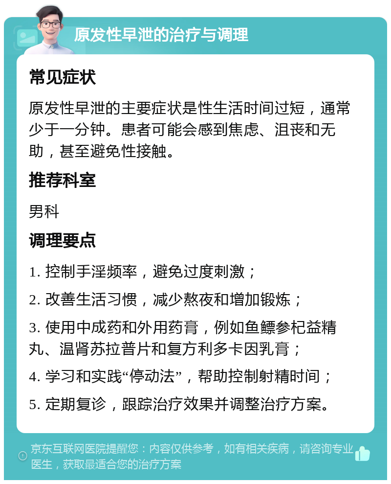 原发性早泄的治疗与调理 常见症状 原发性早泄的主要症状是性生活时间过短，通常少于一分钟。患者可能会感到焦虑、沮丧和无助，甚至避免性接触。 推荐科室 男科 调理要点 1. 控制手淫频率，避免过度刺激； 2. 改善生活习惯，减少熬夜和增加锻炼； 3. 使用中成药和外用药膏，例如鱼鳔参杞益精丸、温肾苏拉普片和复方利多卡因乳膏； 4. 学习和实践“停动法”，帮助控制射精时间； 5. 定期复诊，跟踪治疗效果并调整治疗方案。